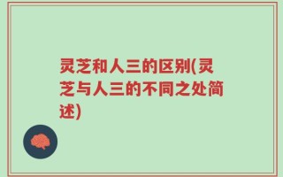灵芝和人三的区别(灵芝与人三的不同之处简述)