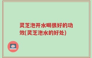 灵芝泡开水喝很好的功效(灵芝泡水的好处)