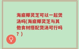 海底椰灵芝可以一起煲汤吗(海底椰灵芝与其他食材搭配煲汤可行吗？)