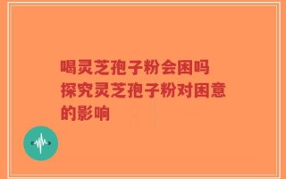 喝灵芝孢子粉会困吗 探究灵芝孢子粉对困意的影响