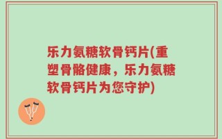 乐力氨糖软骨钙片(重塑骨骼健康，乐力氨糖软骨钙片为您守护)