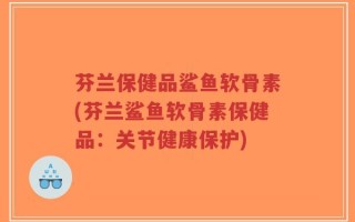 芬兰保健品鲨鱼软骨素(芬兰鲨鱼软骨素保健品：关节健康保护)
