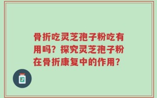 骨折吃灵芝孢子粉吃有用吗？探究灵芝孢子粉在骨折康复中的作用？