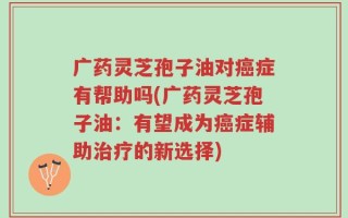 广药灵芝孢子油对癌症有帮助吗(广药灵芝孢子油：有望成为癌症辅助治疗的新选择)