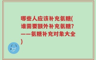 哪些人应该补充氨糖(谁需要额外补充氨糖？——氨糖补充对象大全)