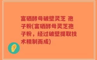 富硒酵母破壁灵芝 孢子粉(富硒酵母灵芝孢子粉，经过破壁提取技术精制而成)