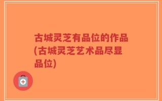 古城灵芝有品位的作品(古城灵芝艺术品尽显品位)