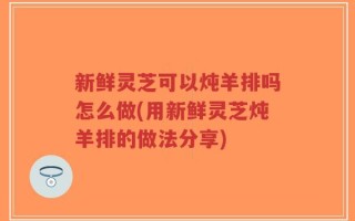 新鲜灵芝可以炖羊排吗怎么做(用新鲜灵芝炖羊排的做法分享)