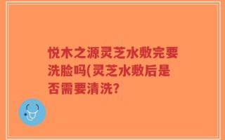 悦木之源灵芝水敷完要洗脸吗(灵芝水敷后是否需要清洗？