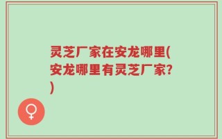 灵芝厂家在安龙哪里(安龙哪里有灵芝厂家？)