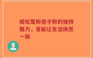 姬松茸粉孢子粉的独特魅力，竟能让生活焕然一新