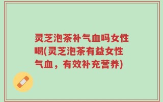 灵芝泡茶补气血吗女性喝(灵芝泡茶有益女性气血，有效补充营养)