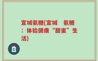 宣城氨糖(宣城　氨糖：体验健康“甜蜜”生活)