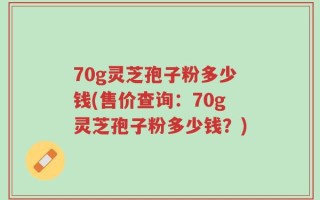 70g灵芝孢子粉多少钱(售价查询：70g灵芝孢子粉多少钱？)