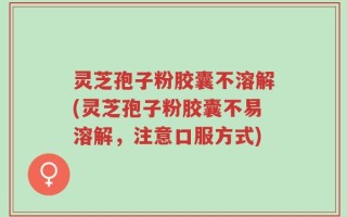 灵芝孢子粉胶囊不溶解(灵芝孢子粉胶囊不易溶解，注意口服方式)