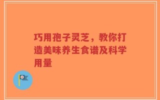 巧用孢子灵芝，教你打造美味养生食谱及科学用量
