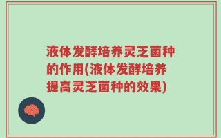 液体发酵培养灵芝菌种的作用(液体发酵培养提高灵芝菌种的效果)