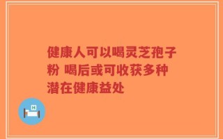 健康人可以喝灵芝孢子粉 喝后或可收获多种潜在健康益处