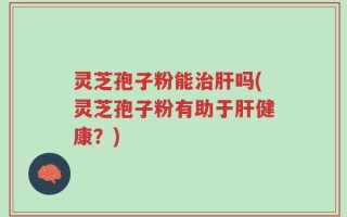 灵芝孢子粉能治肝吗(灵芝孢子粉有助于肝健康？)