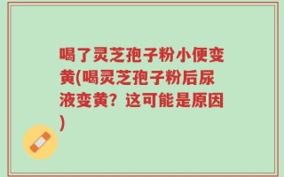 喝了灵芝孢子粉小便变黄(喝灵芝孢子粉后尿液变黄？这可能是原因)