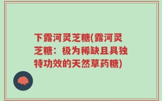 下露河灵芝糖(露河灵芝糖：极为稀缺且具独特功效的天然草药糖)