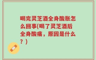 喝完灵芝酒全身酸胀怎么回事(喝了灵芝酒后全身酸痛，原因是什么？)