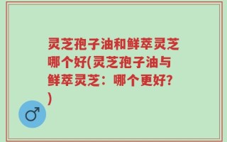 灵芝孢子油和鲜萃灵芝哪个好(灵芝孢子油与鲜萃灵芝：哪个更好？)