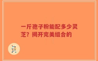 一斤孢子粉能配多少灵芝？揭开完美组合的