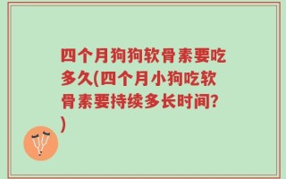 四个月狗狗软骨素要吃多久(四个月小狗吃软骨素要持续多长时间？)