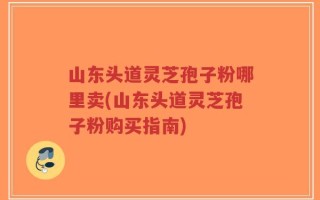 山东头道灵芝孢子粉哪里卖(山东头道灵芝孢子粉购买指南)