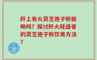 肝上有火灵芝孢子粉能喝吗？探讨肝火旺盛者的灵芝孢子粉饮用方法？