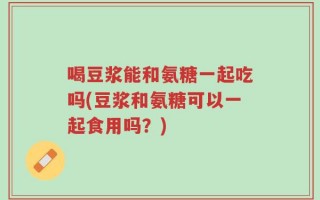 喝豆浆能和氨糖一起吃吗(豆浆和氨糖可以一起食用吗？)