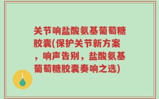 关节响盐酸氨基葡萄糖胶囊(保护关节新方案，响声告别，盐酸氨基葡萄糖胶囊奏响之选)