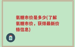氨糖市价是多少(了解氨糖市价，获得最新价格信息)