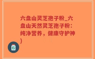 六盘山灵芝孢子粉_六盘山天然灵芝孢子粉：纯净营养，健康守护神)