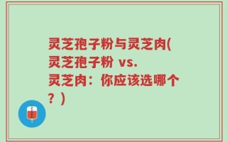 灵芝孢子粉与灵芝肉(灵芝孢子粉 vs. 灵芝肉：你应该选哪个？)