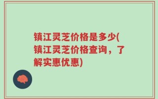 镇江灵芝价格是多少(镇江灵芝价格查询，了解实惠优惠)