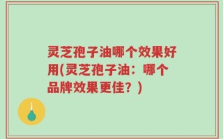 灵芝孢子油哪个效果好用(灵芝孢子油：哪个品牌效果更佳？)