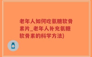 老年人如何吃氨糖软骨素片_老年人补充氨糖软骨素的科学方法)