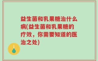 益生菌和乳果糖治什么病(益生菌和乳果糖的疗效，你需要知道的医治之处)