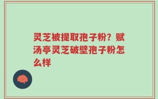 灵芝被提取孢子粉？赋汤亭灵芝破壁孢子粉怎么样