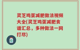 灵芝鸡蛋减肥做法视频大全(灵芝鸡蛋减肥食谱汇总，多种做法一网打尽)
