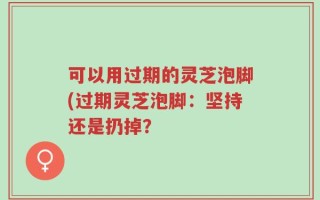 可以用过期的灵芝泡脚(过期灵芝泡脚：坚持还是扔掉？