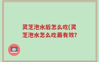 灵芝泡水后怎么吃(灵芝泡水怎么吃最有效？
