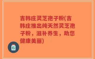 吉韩庄灵芝孢子粉(吉韩庄推出纯天然灵芝孢子粉，滋补养生，助您健康美丽)