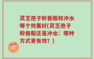 灵芝孢子粉吞服和冲水哪个效果好(灵芝孢子粉吞服还是冲水：哪种方式更有效？)