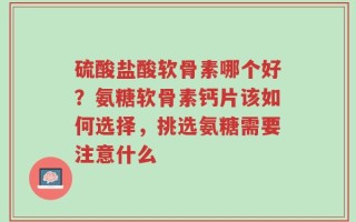 硫酸盐酸软骨素哪个好？氨糖软骨素钙片该如何选择，挑选氨糖需要注意什么