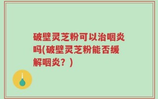 破壁灵芝粉可以治咽炎吗(破壁灵芝粉能否缓解咽炎？)