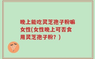 晚上能吃灵芝孢子粉嘛女性(女性晚上可否食用灵芝孢子粉？)