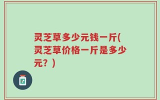 灵芝草多少元钱一斤(灵芝草价格一斤是多少元？)